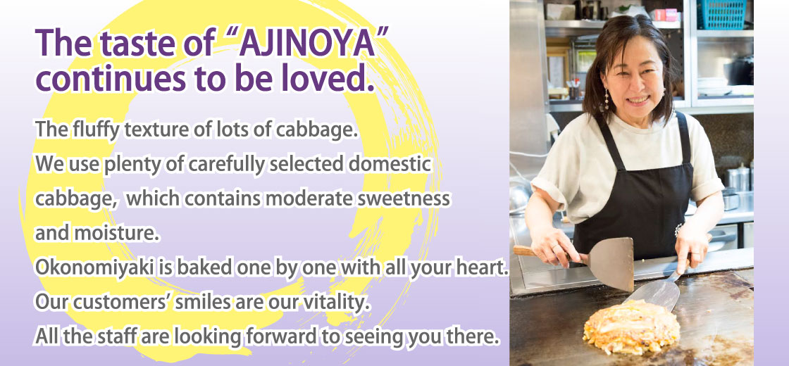 The taste of “AJINOYA” continues to be loved.｜The fluffy texture of lots of cabbage. We use plenty of carefully selected domestic cabbage, which contains moderate sweetness and moisture. Okonomiyaki is baked one by one with all your heart. Our customers' smiles are our vitality. All the staff are looking forward to seeing you there.